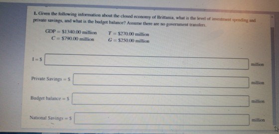 1. Given the following information about the closed economy of Brittania, what is the level of investment spending and private savings, and what is the budget balance? Assume there are no government transfers. GDP = $1340.00 million C $790.00 million T = $270.00 million G = $250.00 million million million Private Savings s million Budget balance S million National Savings S