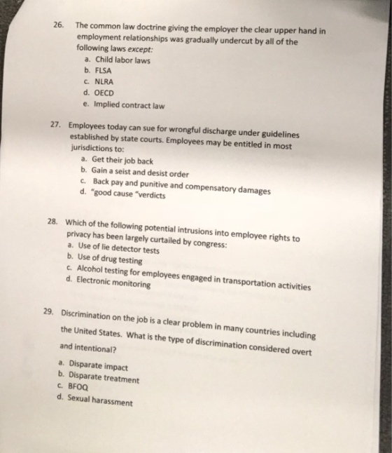 The common law doctrine giving the employer the clear upper hand in employment relationships was gradually undercut by all of the following laws except: 26. a. Child labor laws b. FLSA C. NLRA d. OECD e. Implied contract law Employees today can sue for wrongful discharge under guidelines established by state courts. Employees may be entitled in most jurisdictions to: 27. a. Get their job back b. Gain a seist and desist order c. Back pay and punitive and compensatory damages d. good cause verdicts Which of the following potential intrusions into employee rights to privacy has been largely curtailed by congress: a. Use of lie detector tests b. Use of drug testing c. Alcohol testing for employees engaged in transportation activities d. Electronic monitoring 28. 29. Discrimination on the job is a clear problem in many countries including the United States. What is the type of discrimination considered overt and intentional? a. Disparate impact b. Disparate treatment c. BFOQ d. Sexual harassment