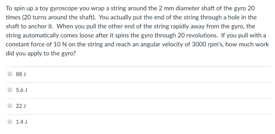 To spin up a toy gyroscope you wrap a string around the 2 mm diameter shaft of the gyro 20 times (20 turns around the shaft). You actually put the end of the string through a hole in the shaft to anchor it. When you pull the other end of the string rapidly away from the gyro, the string automatically comes loose after it spins the gyro through 20 revolutions. If you pull with a constant force of 10 N on the string and reach an angular velocity of 3000 rpms, how much work did you apply to the gyro? O 88 J 5.6 O 22J 1.4