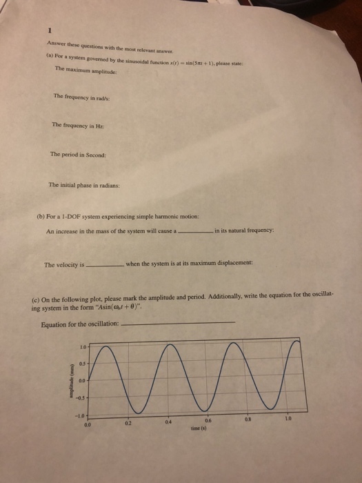 Answer these questions with the most relevant answer. (a) For a system governed by the sinusoidal function x()sin(5nu + 1). please stateo The maximam amplitade The frequency in rad/s: The frequency in Hz: The period in Second The initial phase in radians: (b) For a 1-DOF system experiencing simple harmonic motion: An increase in the mass of the system will cause a in its natural frequency The velocity iswhen the system is at its maximum displacement: (e On the following plot, plea ing system in the form Asin(a,r + θ) ase mark the amplitude and period. Additionally, write the equation for the oscillat- Equation for the oscillation: 05 0.0 0.5 0.6 0.8 10 02 0.4 0.0 time (s)