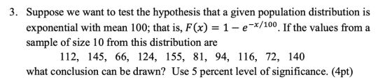3. Suppose we want to test the hypothesis that a given population distribution is exponential with mean 100, that is, F(x) = 1-e-x/100. Ifthe values from a sample of size 10 from this distribution are 112, 145, 66, 124, 155, 81, 94, 116, 72, 140 what conclusion can be drawn? Use 5 percent level of significance. (4pt)