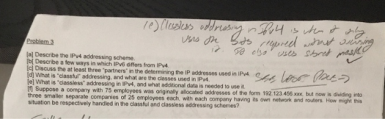 Problem 3 a] Describe the IPv4 addressing scheme bi Describe a few ways in which IPv6 differs from IPv4. c] Discuss the at least three partners in the determining the IP addresses used in IPv4 [d] What is classful addressing, and what are the classes used in IPy4 e] What is classless addressing in IPy4, and what additional data is needed to use it Suppose a company with 75 employees was originally allocated addresses of the three smaller separate companies of 25 situation be respectively handled in the classful and classless addressing schemes? form 192. 123 458 xxx but now is dividing into employees each, with each company having its own network and routers How might this
