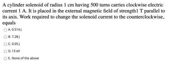 A cylinder solenoid of radius 1 cm having 500 turns carries clockwise electric current 1 A. It is placed in the external magn