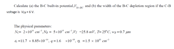 Calculate (a) the B-C built-in potential,b-B and (b) the width of the B-C depletion region if the C-B voltage is VcB 6 V. The physical parameters Nc 2x100 cm-..,NB T =23.8 m I 1.7 x 8.85x10-14, q-1.6 хі0-19, η-1.5x 1010 cm-3