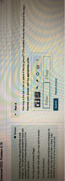 nhanced EOC: Problem 2.19 Review PartA A student standing on the ground throws a ba straight up. The ball leaves the a speed of 19.0 m/s when the hand is 2.10 m above the ground hand with How long is the ball in the air before it hits the ground? (The student moves her hand out of the way.) You may want to review (Page). For help with math skeils, you may want to review Quadratic Equations Value Units For this topic, you may want to view a Video Tutor Submit