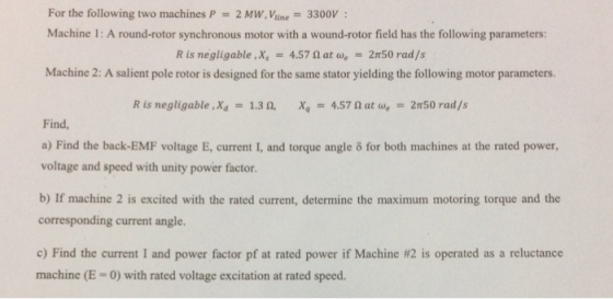 For the following two machines P 2 MW, Vine 3300V Machine 1: A round-rotor synchronous motor with a wound-rotor field has the following parameters: R is negligable,x,-. 4.57 Ω at ae-: 2π50 rad /s Machine 2: A salient pole rotor is designed for the same stator yielding the following motor parameters. R is negligable, Xd-1.3 ถ. Xq-4.57 Ω at ae 2n50 rad /s Find a) Find the back-EMF voltage E, current I, and torque angle o for both machines at the rated power, voltage and speed with unity power factor b) If machine 2 is excited with the rated current, determine the maximum motoring torque and the corresponding current angle c) Find the current I and power factor pf at rated power if Machine #2 is operated as a reluctance machine (E-0) with rated voltage excitation at rated speed.