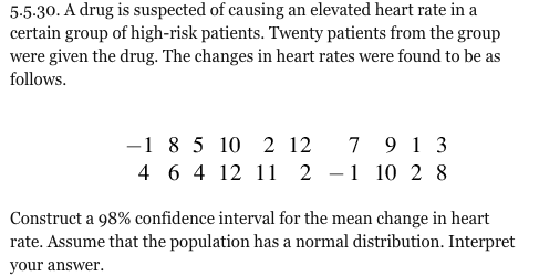 5.5.30. A drug is suspected of causing an elevated heart rate in a certain group of high-risk patients. Twenty patients from the group were given the drug. The changes in heart rates were found to be as follows 1 8 5 10 2 12 7 913 4 6 4 12 1 2- 10 2 8 Construct a 98% confidence interval for the mean change in heart rate. Assume that the population has a normal distribution. Interpret your answer