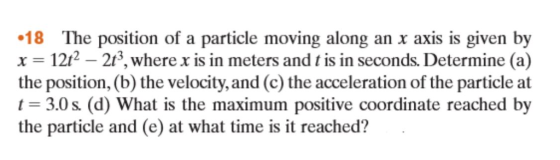 18 The position of a particle moving along an x axis is given by x 12t? -213, where xis in meters and t is in seconds. Determine (a) the position, (b) the velocity, and (c) the acceleration of the particle at t 3.0s (d) What is the maximum positive coordinate reached by the particle and (e) at what it reached?