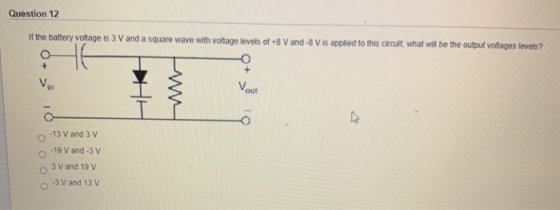 Question 12 If the battery voltage is 3 V and a square wave with voltage levels of +8 V and -8 V is applied to this circuit,