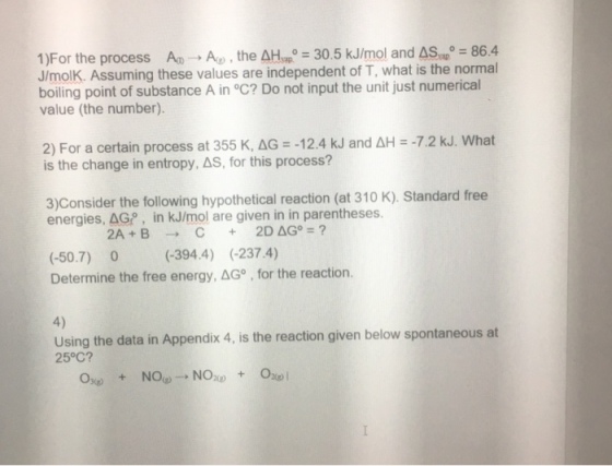 1)For the process Ao → Ag) , the AHwR = 30.5 kJ/mol and ASm-86.4 J/molK. Assuming these values are independent of T, what is the normal boiling point of substance A in °C? Do not input the unit just numerical value (the number). 2) For a certain process at 355 K, ΔG =-12.4 kJ and ΔH--72 kJ. What is the change in entropy,AS, for this process? 3)Consider the following hypothetical reaction (at 310 K). Standard free energies. AGP, in kJ/mol are given in in parentheses. (-50.7) 0 (-394.4) (-237.4) Determine the free energy,AG , for the reaction. 4) Using the data in Appendix 4, is the reaction given below spontaneous at 25°C?