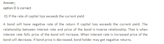 Answer: option D is correct D) If the rate of capital loss exceeds the current yield A bond will have negative rate of the return if capital loss exceeds the current yield. The relationship between interest rate and price of the bond is inverse relationship. That is when interest rate falls price of the bond will increase. When interest rate is increased price of the bond will decrease. If bond price is decreased, bond holder may get negative returns
