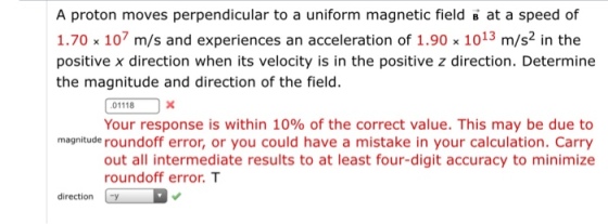 A proton moves perpendicular to a uniform magnetic field B at a speed of 1.70 x 107 m/s and experiences an acceleration of 1.90 x 10 13 m/s2 in the positive x direction when its velocity is in the positive z direction. Determine the magnitude and direction of the field. 01118 Your response is within 10% of the correct value. This may be due to magnitude roundoff error, or you could have a mistake in your calculation. Carry out all intermediate results to at least four-digit accuracy to minimize roundoff error. T direction