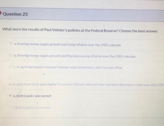 Question 25 What were the results of Paul Volckers policies at the Federal Reserve? Choose the best answer. a. Slowing money