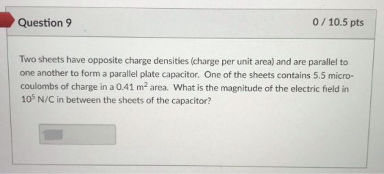 Question9 0/10.5 pts Two sheets have opposite charge densities (charge per unit area) and are parallel to one another to form a parallel plate capacitor. One of the sheets contains 5.5 micro- coulombs of charge in a 0.41 m2 area. What is the magnitude of the electric field in 105 N/C in between the sheets of the capacitor?