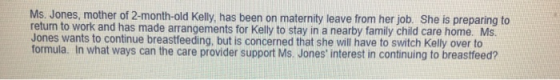 Ms. Jones, mother of 2-month-old Kelly, has been on maternity leave from her job. She is preparing to return to work and has made arrangements for Kelly to stay in a nearby family child care home. Ms. Jones wants to continue breastfeeding, but is concerned that she will have to switch Kelly over to formula. In what ways can the care provider support Ms. Jones interest in continuing to breastfeed?