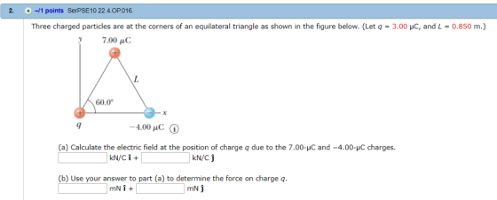 2. +-/1 points SerPSE10 22.4.OP016 Three charged particles are at the corners of an equilateral triangle as shown in the figure below. (Let q = 3.00 μ.C. and L 0.850 m.) 60.0 9 -4.00 C (a) Calculate the electric field at the position of charge q due to the 7.00-uC and -4.00-C charges. kN/c (b) Use your answer to part (a) to determine the force on charge q