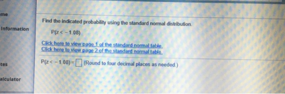 me Information Find the indicated probability using the standard normal distribution. P(Z < -1.08) Click here to view page 1