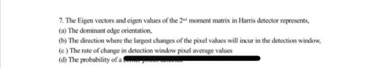 7. The Eigen vectors and eigen values of the 2nd moment matrix in Harris detector represents, (a) The dominant edge orientati
