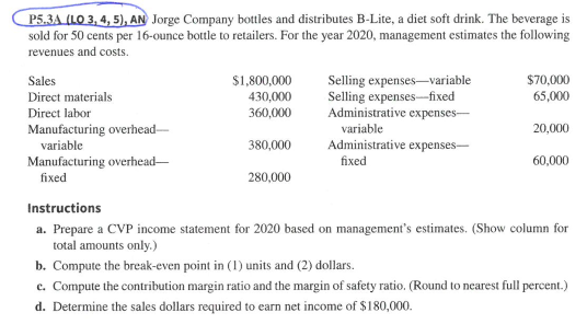 4,5), AN Jorge Company bottles and distributes B-Lite, a diet soft drink. The beverage is sold for 50 cents per 16-ounce bottle to retailers. For the year 2020, management estimates the following revenues and costs. $1,800,000 Selling expenses-variable $70,000 Sales Direct materials Direct labor Manufacturing overhead- 65,000 20,000 60,000 30,000 Selling expenses-fixed 360,000 Administrative expenses- variable variable 380,000 Administrative expenses- Manufacturing overhead fixed fixed 280,000 Instructions a. Prepare a CVP income statement for 2020 based on managements estimates. (Show column for total amounts only.) b. Compute the break-even point in () units and (2) dollars c. Compute the contribution margin ratio and the margin of safety ratio. (Round to nearest full percent.) d. Determine the sales dollars required to earn net income of $180,000.