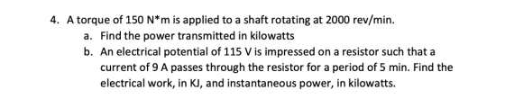 4. A torque of 150 N*m is applied to a shaft rotating at 2000 rev/min a. Find the power transmitted in kilowatts b. An electrical potential of 115 V is impressed on a resistor such that a current of 9 A passes through the resistor for a period of 5 min. Find the electrical work, in KJ, and instantaneous power, in kilowatts.