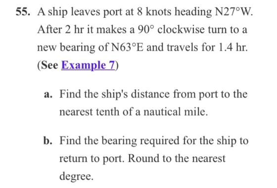 55. A ship leaves port at 8 knots heading N27°W. After 2 hr it makes a 90° clockwise turn to a new bearing of N63°E and trave
