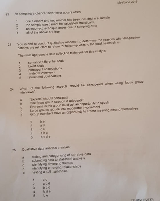 MaylJune 2016 22 In sampling a chance factor error occurs when 1 one element and not another has been included in a sample 2 the sample sıze cannot be calculated statıstically 3 an incorrect technique arises due to sampling erro 4 all of the above are true You intend to conduct qualitative research to determine the reasons why HIV-positive patients are reluctant to return for follow-up visits to the local health clinic 23 The most appropriate data collection technique for this study is 1 semantic differential scale 2 Likert scale 3 participant observations 4 in-depth interview 5 structured observations Which of the following aspects should be considered when using focus group interviews? 24 a Experts should participate b One focus group session is adequate c Everyone in the group must get an opportunity to speak d Large groups require less moderator involvement e Group members have an opportunity to create meaning among themseves 1 b e 2 a d 3 ce 4 a b 5 bcde 25 Qualitative data analysis involves a coding and categorising of narrative data b submitting data to statıstical analysis c identifying emerging themes d identifying emerging relationships e testing a null hypothesis 1 a c 2 acd 3 bcd 4 bd e 5 be