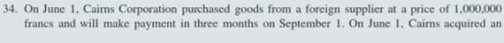 34. On June 1, Cairns Corporation purchased goods from a foreign supplier at a price of 1,000,000 francs and will make paymen
