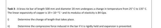 Task 3-A brass tie bar of length 500 mm and diameter 20 mm undergoes a change in temperature from 25°C to 135° C. The linear expansivity of copper is 19 10C and its modulus of elasticity is 84 Gpa. i) Determine the change of length that takes place. ii) Determine the compressive force induced in the bar if it is rigidly held and expansion is prevented