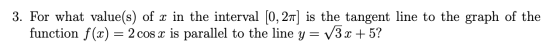 3. For what value(s) of x in the interval [0, 21) is the tangent line to the graph of the function f(x) = 2 cos x is parallel