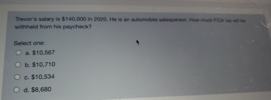 Trevors salary is $140,000 in 2020. He is an automobile salesperson. How much FICA tax wabe withheld from his paycheck? Sele
