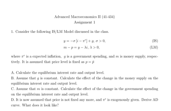 Advanced Macroeconoics II (41-434) Assignment 1 1. Consider the following IS/LM Model discussed in the class (IS) (LM) rn-p-y-Ai, λ > 0. where π is a expected inflation, g is a government spending, and m is money supply, respec tively. It is assumed that price level is fixed as p-p A. Calculate the equilibriu interest rate and output level. B. Assume that g is constant. Calculate the effect of the change in the money supply on the equilibrium interest rate and output level. C. Assume that m is constant. Calculate the effect of the change in the government spending on the equilibrium interest rate and output level. D. It is now assumed that price is not fixed any more, and is exogenously given. Derive AD curve. What does it look like?