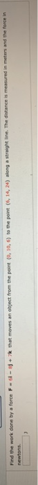 Find the work done by a force F-1-1+ 7k that moves an object from the point (0, 10, 6) to the point (6, 14, 24) along a strai