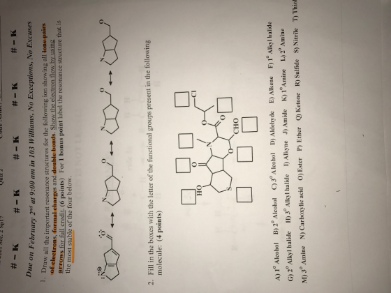 E401 Sec. 2 Sp17 e on February 2nd at 9:00 am in 103 Williams, No Exceptions, No Excuses aw all the important resonance structures for the following ion showing all lone pairs electrons, formal charges and double bonds. Show the electron flow by using the for For1 bonus point label the resonance structure that is most stable of the four below. 2. Fill in the boxes with the letter of the functional groups present in the following molecule: (4 points) C1 HO CHO A) 1 Alcoho B) 2° Alcohol Alcohol D Aldehyde E) lkene F) 1o Alkyl halide C) 3 K) i Amine L) 2 Amine G) 2 Alkyl halide H) 3 Alkyl halide I) Alkyne Amide MO 3° Amine N) Carboxylic acid o) Ester P) Ether Q) Ketone R) Sulfide S) Nitrile T) Thiol