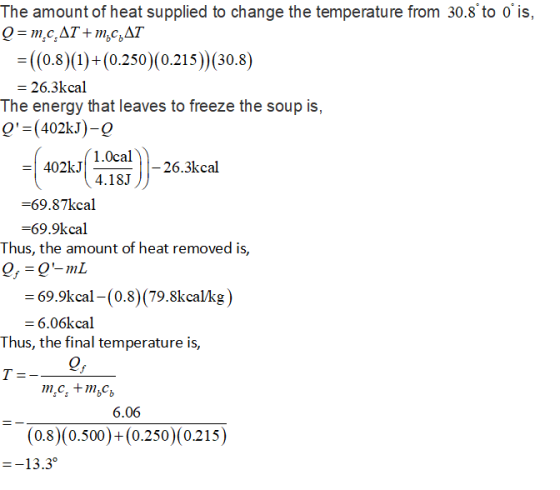 The amount of heat supplied to change the temperature from 30.8 to ois, ((0.8)(1)+(0.250)(0.215) (30.8) 26.3kcal The energy that leaves to freeze the soup is, Q-(402kJ)-9 402kJ1.0cal -69.87kcal -69.9kcal 4.183 26.3kcal Thus, the amount of heat removed is, 69.9kcal -(0.8) (79.8kcalkg) 6.06kcal Thus, the final temperature is, 6.06 (0.8)(0.500)+(0.250)(0.215) 13.3°