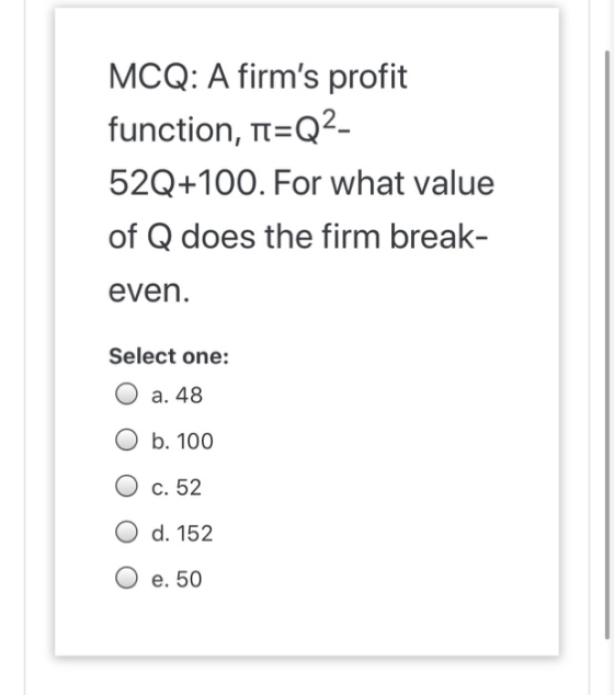 MCQ: A firms profit function, n=Q2- 52Q+100. For what value of Q does the firm break- even. Select one: O a. 48 O b. 100 O c