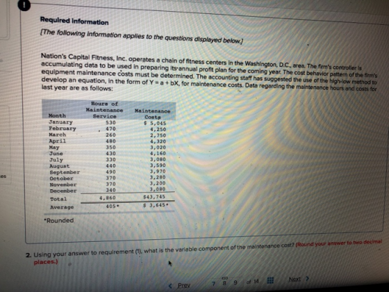 Required information [The following information applies to the questions displayed below. Nations Capital Fitness, Inc. operates a chain of fitness centers in the Washington, D.C, area. The firms controller is accumulating data to be used in preparing its-annual profit plan for the coming year. The cost behavior pattern of the firms equipment maintenance costs must be determined. The accounting staff has suggested the use of the high-low method to develop an equation, in the form of Y a + bX, for maintenance costs. Data regarding the maintenance hours and costs for last year are as follows: Bours of Maintenance Maintenance Honth January February March April May June July August September October November Service 530 . 470 260 480 350 430 330 440 490 370 370 340 4,860 Costs $ 5,045 4,250 2,750 4,320 3,020 4,160 3,080 3,590 3,970 3,280 3,200 es Total Average $43,745 3,645 405 Rounded 2. Using your answer to requirement (1), what is the variable component of the maintenance cost? (Round your answer to two decimal places.) Next > 89 of14 İİİ