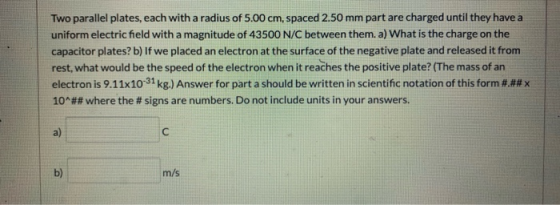 Two parallel plates, each with a radius of 5.00 cm, spaced 2.50 mm part are charged until they have a uniform electric field