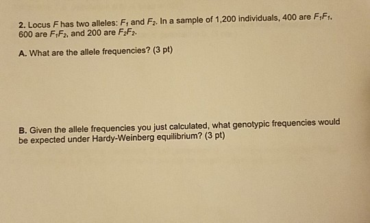 2. Locus Fhas two alleles: F, and F2. In a sample of 1,200 individuals, 400 are F,F 600 are FiF2, and 200 are F2F2. A. What are the allele frequencies? (3 pt) B. Given the allele frequencies you just calculated, what genotypic frequencies would be expected under Hardy-Weinberg equilibrium? (3 pt)