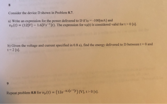 Consider the device D shown in Problem 0.7 a) write an expression for the power delivered to D ifio=-100[mA] and VD(t) = (12 [V]ー1.6(Vs-1]t). The expression for vot) is considered valid for t > 0 [s]. b) Given the voltage and current specified in 0.8 a), find the energy delivered to D between t -0 and t 2 [s]. Repeat problem 0.8 for vo() (12e-02. -1) [V],t> 0[s.