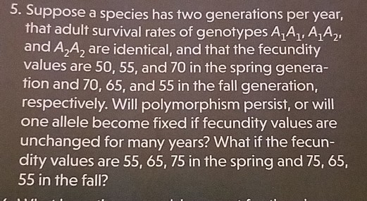 3. Suppose a species has two generations per year, that adult survival rates of genotypes A,A, AAy and A2A2 are identical, and that the fecundity values are 50, 55, and 70 in the spring genera- tion and 70, 65, and 55 in the fall generation, respectively. Will polymorphism persist, or will one allele become fixed if fecundity values are unchanged for many years? What if the fecun- dity values are 55, 65, 75 in the spring and 75, 65, 55 in the fall?