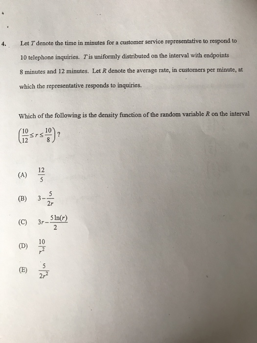 Let T denote the time in minutes for a customer service representative to respond to 10 telephone inquiries. T is uniformly distributed on the interval with endpoints 8 minutes and 12 minutes. Let R denote the average rate, in customers per minute, at which the representative responds to inquiries. 4. Which of the following is the density function of the random variable R on the interval 10 10 12 (B) 3-5 (c) 3r SIn(r) D)7 CE) 2r 10