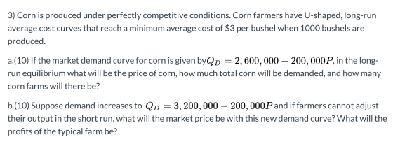3) Corn is produced under perfectly competitive conditions. Corn farmers have U-shaped, long-run average cost curves that rea