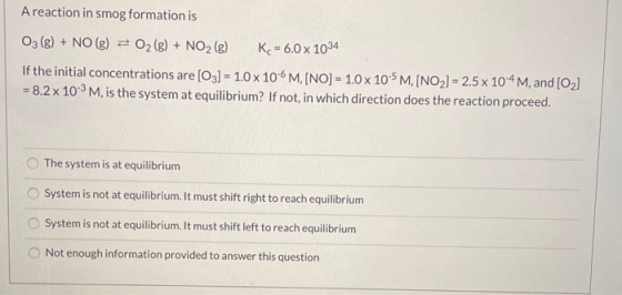 A reaction in smog formation is 03 (g) + NO(g) + O2(g) + NO2 (g) K = 6.0 x 1034 If the initial concentrations are [03] - 1.0
