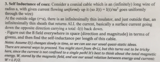 3. Self Inductance of coax: Consider a coaxial cable which is an (infinitely) long wire of radius a, with given current flowing uniformly up it (so J(t)-I(t)/Ta2 goes uniformly through the wire) At the outside edge (r-a), there is an infinitesimally thin insulator, and just outside that, arn infinitesimally thin sheath that returns ALL the current, basically a surface current going down the opposite direction carrying a total -I(t) back down. Figure out the B field everywhere in space (direction and magnitude) in terms of givens, and then find the self-inductance per length of this cable. Notes: Assume I(t) changes slowly in time, so we can use our usual quasi-static ideas Th ere are several ways to proceed. You might start from d-LI, but this turns out to be tricky here, since the current is not confined to a single path! Its best to think about the total magnetic energy, W, stored by the magnetic field, and use our usual relation between ene W-L/2