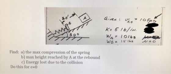 Given: Uso kao To fps Empo 1300 K=5 lblin. WA10165 WB = 15165 Find: a) the max compression of the spring b) max height reache