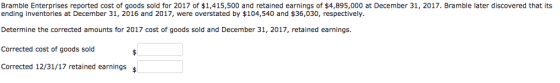 Bramble Enterprises reported cost of goods sold for 2017 of $1,415,500 and retained earnings of $4,895,000 at December 31, 2017, Bramble later discovered that its ending inventories at December 31, 2016 and 2017, were overstated by $104,540 and $36,030, respectively Determine the corrected amounts for 2017 cost of goods sold and December 31, 2017, retained earnings. Corrected cost of goods sold Corrected 12/31/17 retained earnings
