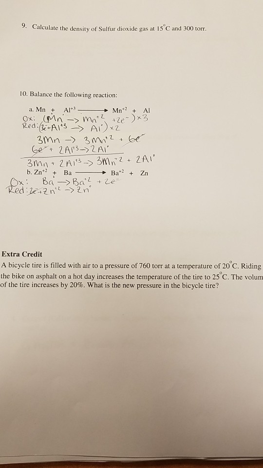 alculate the density of Sulfur dioxide gas at 15 C and 300 torr 10. Balance the following reaction a. Mn + Al+3 + Mn+2 + Al Extra Credit A bicycle tire is filled with air to a pressure of 760 torr at a temperature of 20 C. Riding the bike on asphalt on a hot day increases the temperature of the tire to 25 C. The volum of the tire increases by 20%, what is the new pressure in the bicycle tire?
