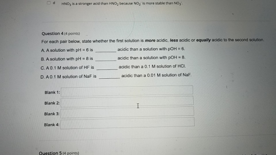 Od HNO3 is a stronger acid than HNO, because NO, is more stable than NO. Question 4 (4 points) For each pair below, state whe