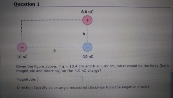 Question 1 8.0 nC 10 nC -10 nC Given the figure above, if a 10.4 cm and b 3.45 cm, what would be the force (both magnitude and direction) on the -10 nC charge? Magnitude Direction (specify as an angle measured clockwise from the negative x-axis):