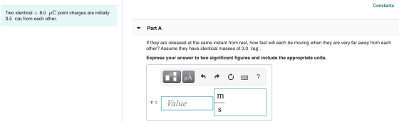 Constants Two identical + 8.0 uC point charges are initially 3.5 cm from each other. Part A If they are released at the same